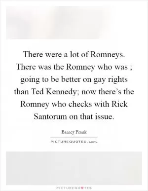 There were a lot of Romneys. There was the Romney who was ; going to be better on gay rights than Ted Kennedy; now there’s the Romney who checks with Rick Santorum on that issue Picture Quote #1