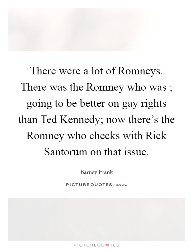 There were a lot of Romneys. There was the Romney who was ; going to be better on gay rights than Ted Kennedy; now there's the Romney who checks with Rick Santorum on that issue Picture Quote #1