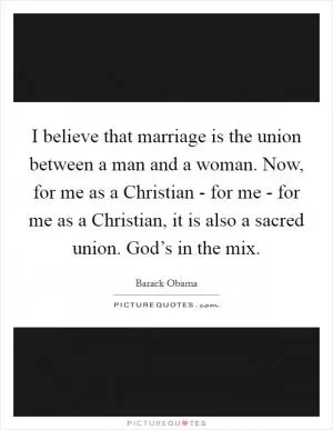 I believe that marriage is the union between a man and a woman. Now, for me as a Christian - for me - for me as a Christian, it is also a sacred union. God’s in the mix Picture Quote #1