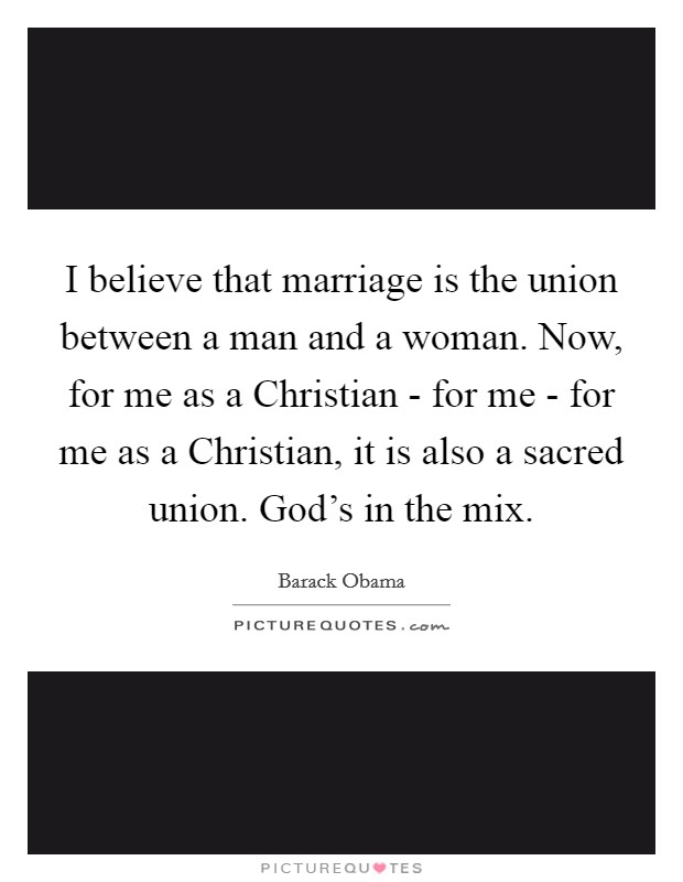 I believe that marriage is the union between a man and a woman. Now, for me as a Christian - for me - for me as a Christian, it is also a sacred union. God's in the mix Picture Quote #1