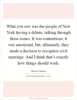 What you saw was the people of New York having a debate, talking through these issues. It was contentious; it was emotional; but, ultimately, they made a decision to recognize civil marriage. And I think that’s exactly how things should work Picture Quote #1