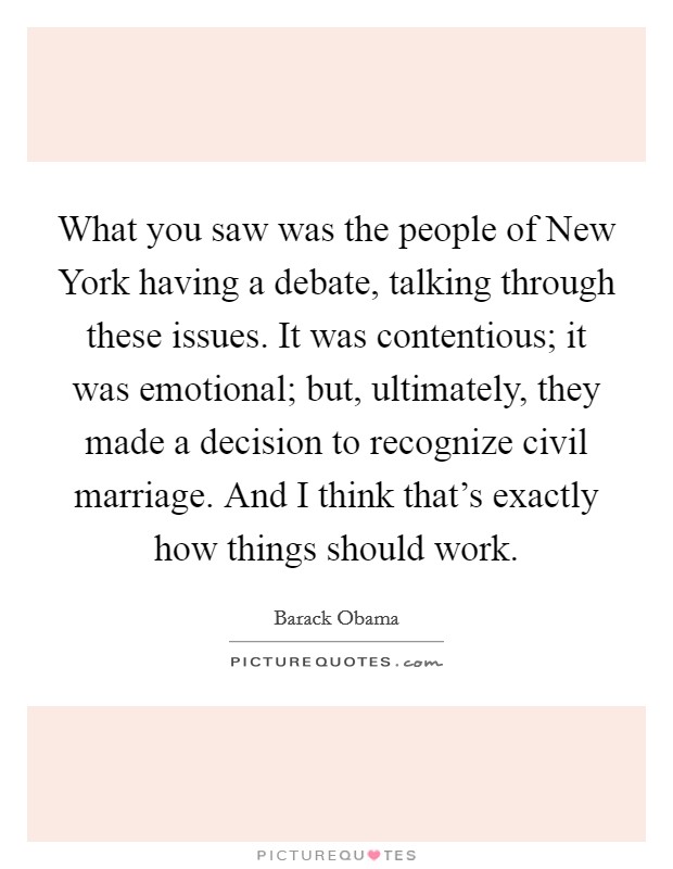 What you saw was the people of New York having a debate, talking through these issues. It was contentious; it was emotional; but, ultimately, they made a decision to recognize civil marriage. And I think that's exactly how things should work Picture Quote #1