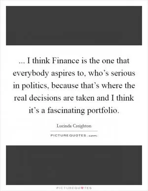 ... I think Finance is the one that everybody aspires to, who’s serious in politics, because that’s where the real decisions are taken and I think it’s a fascinating portfolio Picture Quote #1