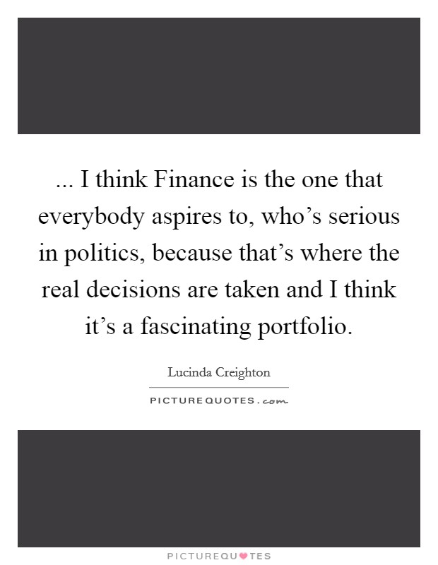 ... I think Finance is the one that everybody aspires to, who's serious in politics, because that's where the real decisions are taken and I think it's a fascinating portfolio Picture Quote #1