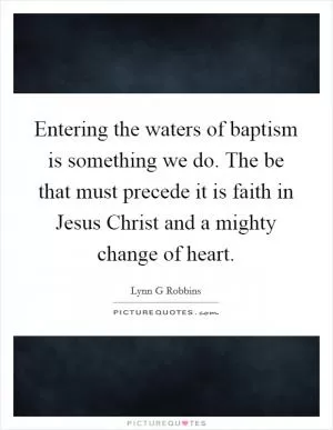 Entering the waters of baptism is something we do. The be that must precede it is faith in Jesus Christ and a mighty change of heart Picture Quote #1
