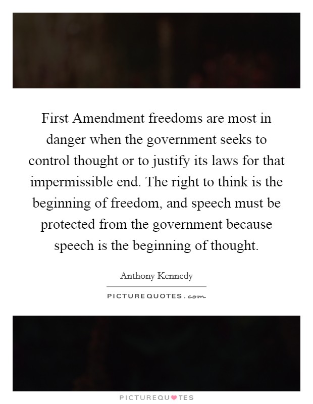First Amendment freedoms are most in danger when the government seeks to control thought or to justify its laws for that impermissible end. The right to think is the beginning of freedom, and speech must be protected from the government because speech is the beginning of thought Picture Quote #1