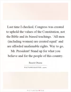 Last time I checked, Congress was created to uphold the values of the Constitution, not the Bible and its biased teachings. ‘All men (including women) are created equal’ and are afforded unalienable rights. Way to go, Mr. President! Stand up for what you believe and for the people of this country Picture Quote #1