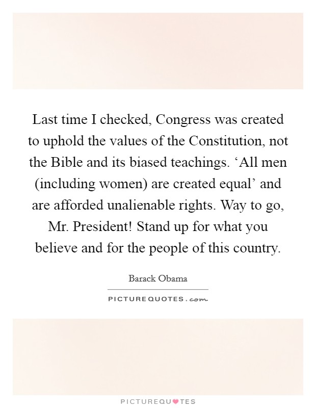 Last time I checked, Congress was created to uphold the values of the Constitution, not the Bible and its biased teachings. ‘All men (including women) are created equal' and are afforded unalienable rights. Way to go, Mr. President! Stand up for what you believe and for the people of this country Picture Quote #1