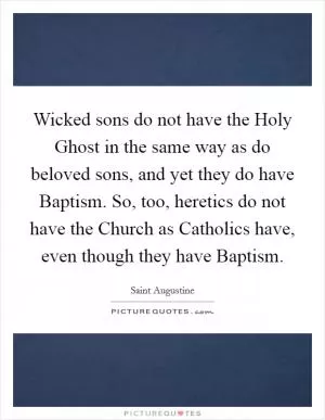 Wicked sons do not have the Holy Ghost in the same way as do beloved sons, and yet they do have Baptism. So, too, heretics do not have the Church as Catholics have, even though they have Baptism Picture Quote #1