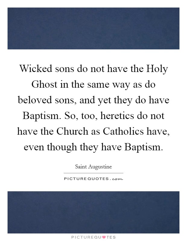 Wicked sons do not have the Holy Ghost in the same way as do beloved sons, and yet they do have Baptism. So, too, heretics do not have the Church as Catholics have, even though they have Baptism Picture Quote #1