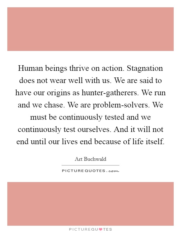Human beings thrive on action. Stagnation does not wear well with us. We are said to have our origins as hunter-gatherers. We run and we chase. We are problem-solvers. We must be continuously tested and we continuously test ourselves. And it will not end until our lives end because of life itself Picture Quote #1