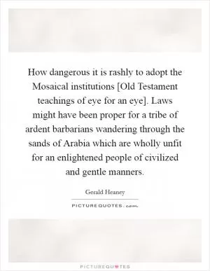 How dangerous it is rashly to adopt the Mosaical institutions [Old Testament teachings of eye for an eye]. Laws might have been proper for a tribe of ardent barbarians wandering through the sands of Arabia which are wholly unfit for an enlightened people of civilized and gentle manners Picture Quote #1