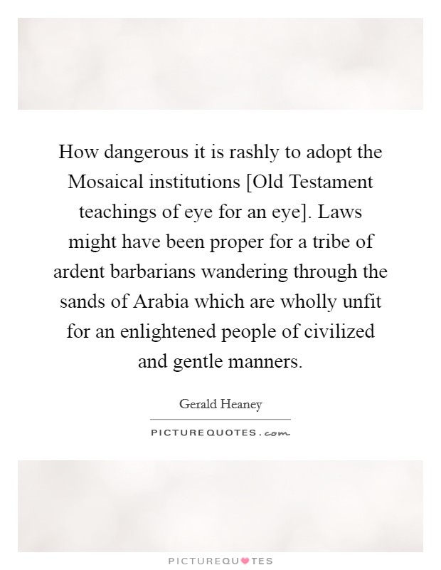 How dangerous it is rashly to adopt the Mosaical institutions [Old Testament teachings of eye for an eye]. Laws might have been proper for a tribe of ardent barbarians wandering through the sands of Arabia which are wholly unfit for an enlightened people of civilized and gentle manners Picture Quote #1