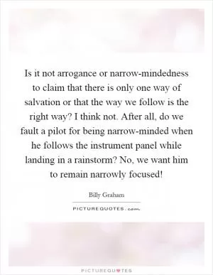 Is it not arrogance or narrow-mindedness to claim that there is only one way of salvation or that the way we follow is the right way? I think not. After all, do we fault a pilot for being narrow-minded when he follows the instrument panel while landing in a rainstorm? No, we want him to remain narrowly focused! Picture Quote #1