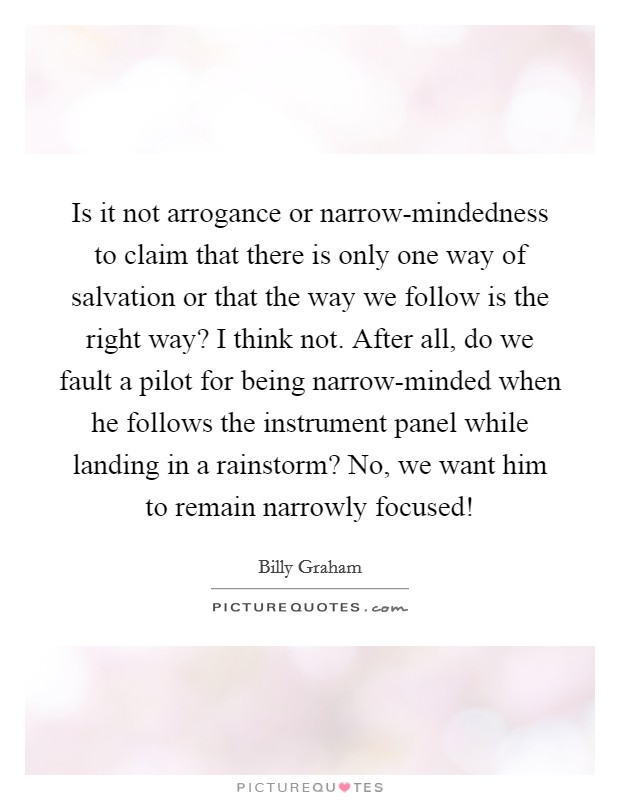 Is it not arrogance or narrow-mindedness to claim that there is only one way of salvation or that the way we follow is the right way? I think not. After all, do we fault a pilot for being narrow-minded when he follows the instrument panel while landing in a rainstorm? No, we want him to remain narrowly focused! Picture Quote #1