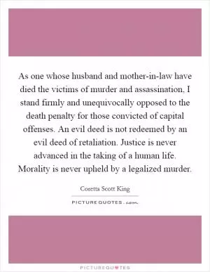 As one whose husband and mother-in-law have died the victims of murder and assassination, I stand firmly and unequivocally opposed to the death penalty for those convicted of capital offenses. An evil deed is not redeemed by an evil deed of retaliation. Justice is never advanced in the taking of a human life. Morality is never upheld by a legalized murder Picture Quote #1