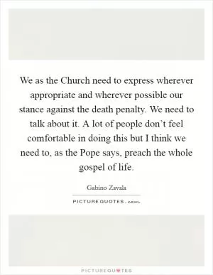 We as the Church need to express wherever appropriate and wherever possible our stance against the death penalty. We need to talk about it. A lot of people don’t feel comfortable in doing this but I think we need to, as the Pope says, preach the whole gospel of life Picture Quote #1