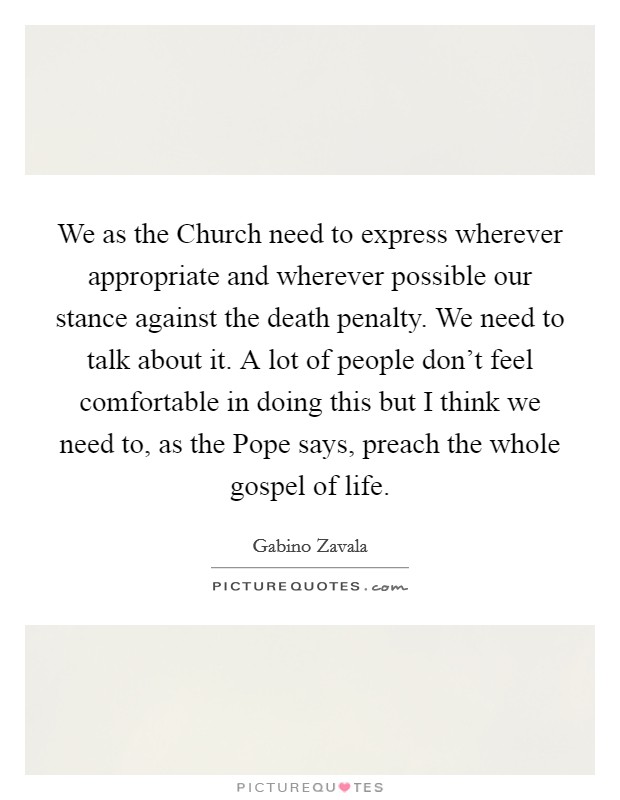We as the Church need to express wherever appropriate and wherever possible our stance against the death penalty. We need to talk about it. A lot of people don't feel comfortable in doing this but I think we need to, as the Pope says, preach the whole gospel of life Picture Quote #1
