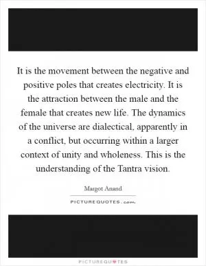 It is the movement between the negative and positive poles that creates electricity. It is the attraction between the male and the female that creates new life. The dynamics of the universe are dialectical, apparently in a conflict, but occurring within a larger context of unity and wholeness. This is the understanding of the Tantra vision Picture Quote #1