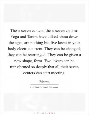 These seven centers, these seven chakras Yoga and Tantra have talked about down the ages, are nothing but five knots in your body electric current. They can be changed; they can be rearranged. They can be given a new shape, form. Two lovers can be transformed so deeply that all their seven centers can start meeting Picture Quote #1