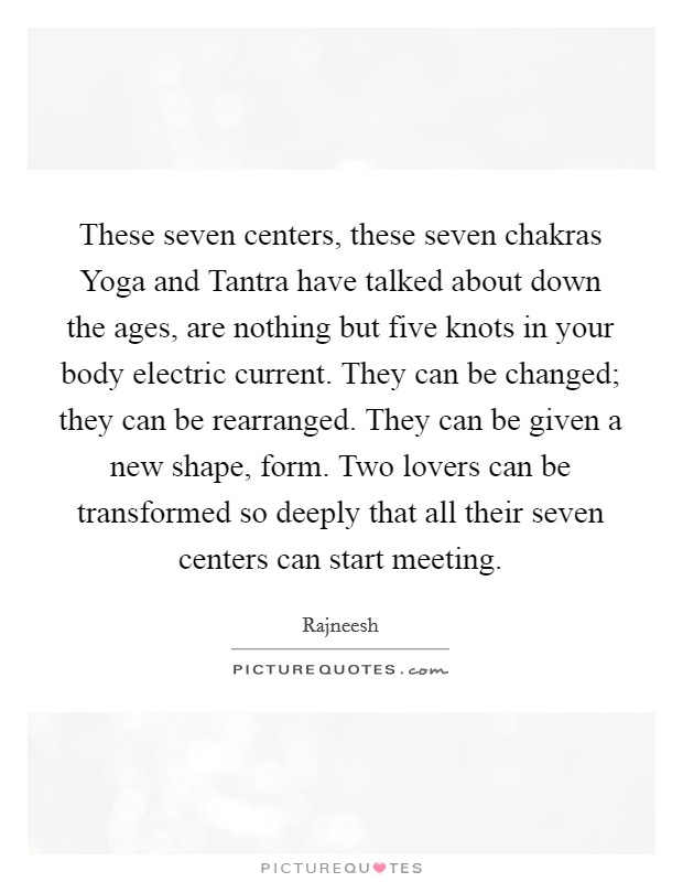 These seven centers, these seven chakras Yoga and Tantra have talked about down the ages, are nothing but five knots in your body electric current. They can be changed; they can be rearranged. They can be given a new shape, form. Two lovers can be transformed so deeply that all their seven centers can start meeting Picture Quote #1