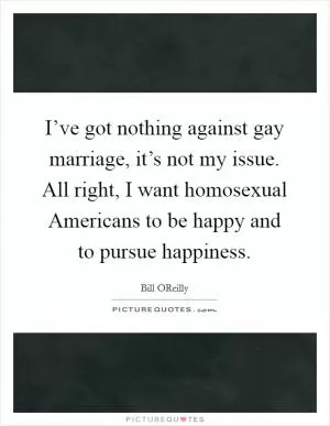 I’ve got nothing against gay marriage, it’s not my issue. All right, I want homosexual Americans to be happy and to pursue happiness Picture Quote #1