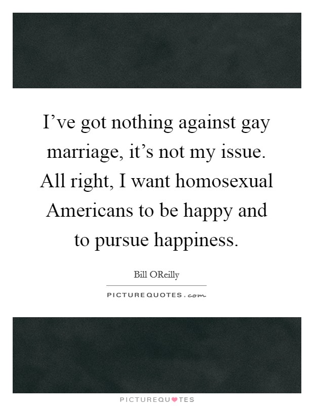 I've got nothing against gay marriage, it's not my issue. All right, I want homosexual Americans to be happy and to pursue happiness Picture Quote #1