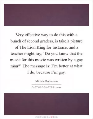 Very effective way to do this with a bunch of second graders, is take a picture of The Lion King for instance, and a teacher might say, ‘Do you know that the music for this movie was written by a gay man?’ The message is: I’m better at what I do, because I’m gay Picture Quote #1