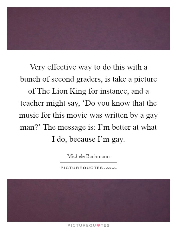 Very effective way to do this with a bunch of second graders, is take a picture of The Lion King for instance, and a teacher might say, ‘Do you know that the music for this movie was written by a gay man?' The message is: I'm better at what I do, because I'm gay Picture Quote #1