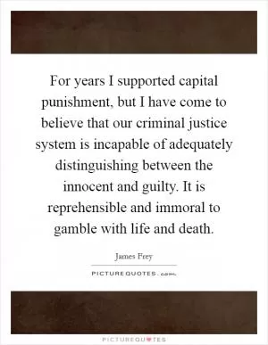 For years I supported capital punishment, but I have come to believe that our criminal justice system is incapable of adequately distinguishing between the innocent and guilty. It is reprehensible and immoral to gamble with life and death Picture Quote #1