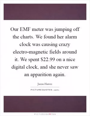 Our EMF meter was jumping off the charts. We found her alarm clock was causing crazy electro-magnetic fields around it. We spent $22.99 on a nice digital clock, and she never saw an apparition again Picture Quote #1