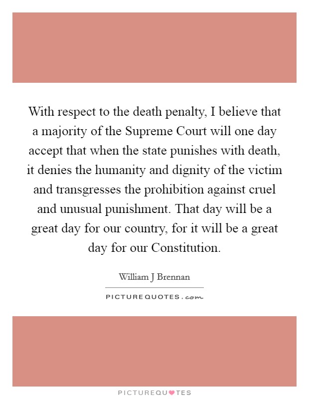 With respect to the death penalty, I believe that a majority of the Supreme Court will one day accept that when the state punishes with death, it denies the humanity and dignity of the victim and transgresses the prohibition against cruel and unusual punishment. That day will be a great day for our country, for it will be a great day for our Constitution Picture Quote #1