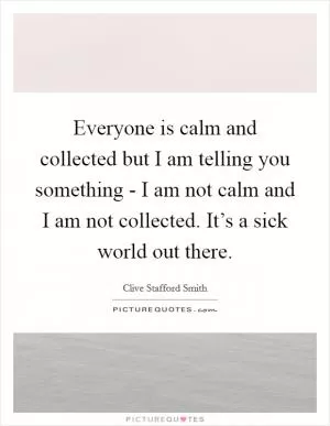 Everyone is calm and collected but I am telling you something - I am not calm and I am not collected. It’s a sick world out there Picture Quote #1