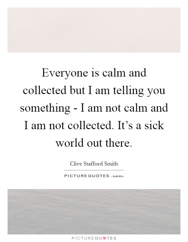 Everyone is calm and collected but I am telling you something - I am not calm and I am not collected. It's a sick world out there Picture Quote #1