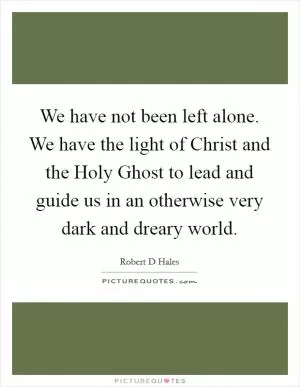 We have not been left alone. We have the light of Christ and the Holy Ghost to lead and guide us in an otherwise very dark and dreary world Picture Quote #1