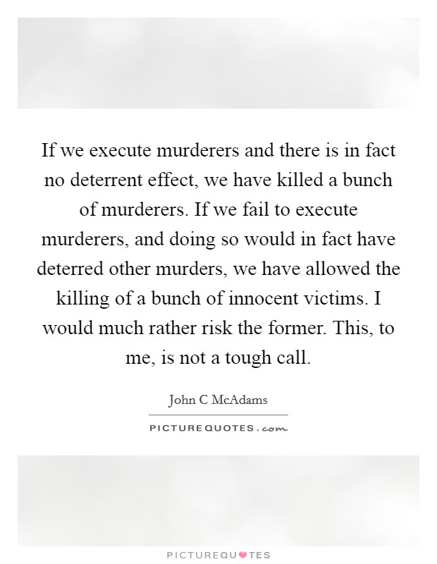 If we execute murderers and there is in fact no deterrent effect, we have killed a bunch of murderers. If we fail to execute murderers, and doing so would in fact have deterred other murders, we have allowed the killing of a bunch of innocent victims. I would much rather risk the former. This, to me, is not a tough call Picture Quote #1