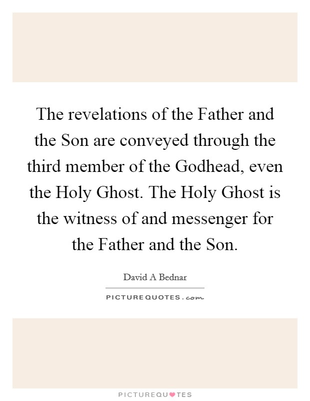 The revelations of the Father and the Son are conveyed through the third member of the Godhead, even the Holy Ghost. The Holy Ghost is the witness of and messenger for the Father and the Son Picture Quote #1