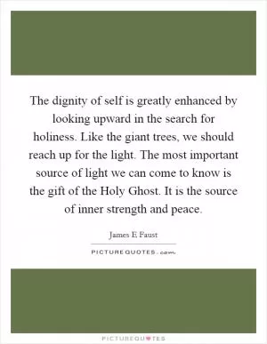 The dignity of self is greatly enhanced by looking upward in the search for holiness. Like the giant trees, we should reach up for the light. The most important source of light we can come to know is the gift of the Holy Ghost. It is the source of inner strength and peace Picture Quote #1