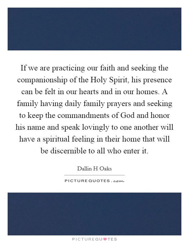 If we are practicing our faith and seeking the companionship of the Holy Spirit, his presence can be felt in our hearts and in our homes. A family having daily family prayers and seeking to keep the commandments of God and honor his name and speak lovingly to one another will have a spiritual feeling in their home that will be discernible to all who enter it Picture Quote #1