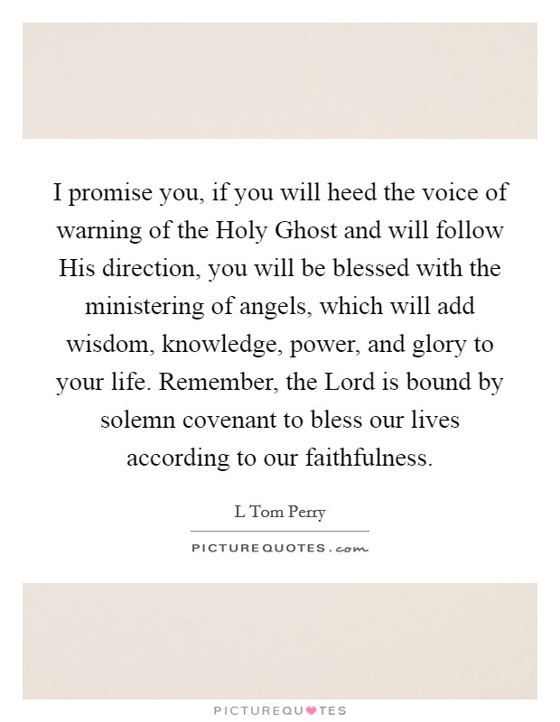 I promise you, if you will heed the voice of warning of the Holy Ghost and will follow His direction, you will be blessed with the ministering of angels, which will add wisdom, knowledge, power, and glory to your life. Remember, the Lord is bound by solemn covenant to bless our lives according to our faithfulness Picture Quote #1