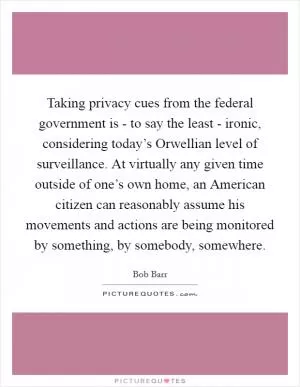Taking privacy cues from the federal government is - to say the least - ironic, considering today’s Orwellian level of surveillance. At virtually any given time outside of one’s own home, an American citizen can reasonably assume his movements and actions are being monitored by something, by somebody, somewhere Picture Quote #1