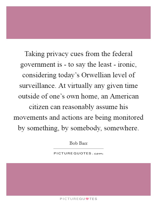 Taking privacy cues from the federal government is - to say the least - ironic, considering today's Orwellian level of surveillance. At virtually any given time outside of one's own home, an American citizen can reasonably assume his movements and actions are being monitored by something, by somebody, somewhere Picture Quote #1