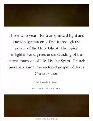 Those who yearn for true spiritual light and knowledge can only find it through the power of the Holy Ghost. The Spirit enlightens and gives understanding of the eternal purpose of life. By the Spirit, Church members know the restored gospel of Jesus Christ is true Picture Quote #1