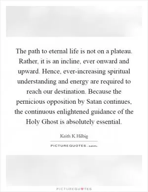 The path to eternal life is not on a plateau. Rather, it is an incline, ever onward and upward. Hence, ever-increasing spiritual understanding and energy are required to reach our destination. Because the pernicious opposition by Satan continues, the continuous enlightened guidance of the Holy Ghost is absolutely essential Picture Quote #1
