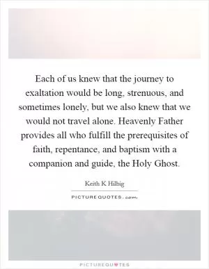 Each of us knew that the journey to exaltation would be long, strenuous, and sometimes lonely, but we also knew that we would not travel alone. Heavenly Father provides all who fulfill the prerequisites of faith, repentance, and baptism with a companion and guide, the Holy Ghost Picture Quote #1