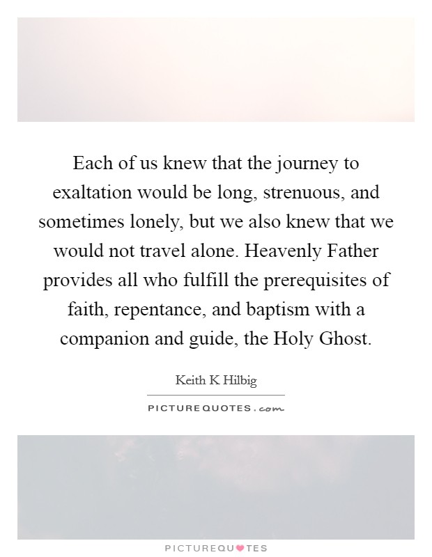 Each of us knew that the journey to exaltation would be long, strenuous, and sometimes lonely, but we also knew that we would not travel alone. Heavenly Father provides all who fulfill the prerequisites of faith, repentance, and baptism with a companion and guide, the Holy Ghost Picture Quote #1