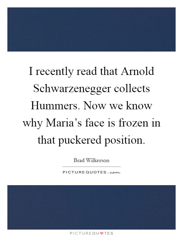 I recently read that Arnold Schwarzenegger collects Hummers. Now we know why Maria's face is frozen in that puckered position Picture Quote #1