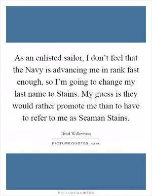 As an enlisted sailor, I don’t feel that the Navy is advancing me in rank fast enough, so I’m going to change my last name to Stains. My guess is they would rather promote me than to have to refer to me as Seaman Stains Picture Quote #1