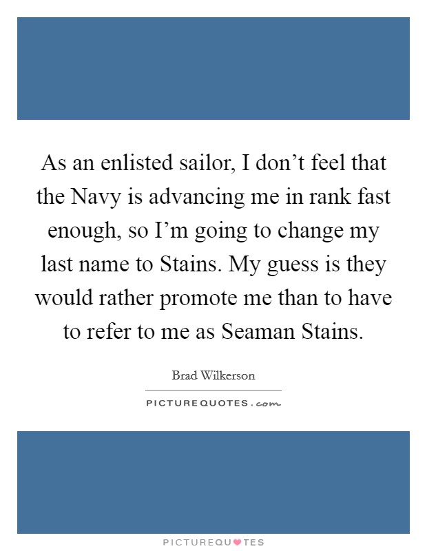 As an enlisted sailor, I don't feel that the Navy is advancing me in rank fast enough, so I'm going to change my last name to Stains. My guess is they would rather promote me than to have to refer to me as Seaman Stains Picture Quote #1