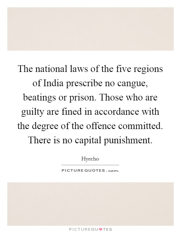 The national laws of the five regions of India prescribe no cangue, beatings or prison. Those who are guilty are fined in accordance with the degree of the offence committed. There is no capital punishment Picture Quote #1